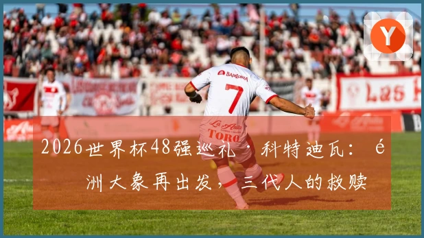 2026世界杯48强巡礼·科特迪瓦：非洲大象再出发，三代人的救赎