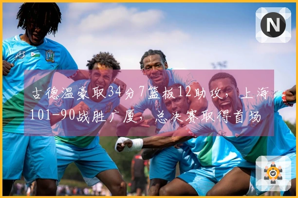 古德温豪取34分7篮板12助攻，上海101-90战胜广厦，总决赛取得首场胜利！
