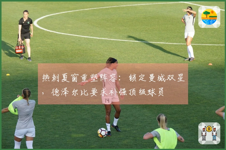 热刺夏窗重塑阵容：锁定曼城双星，德泽尔比要求补强顶级球员