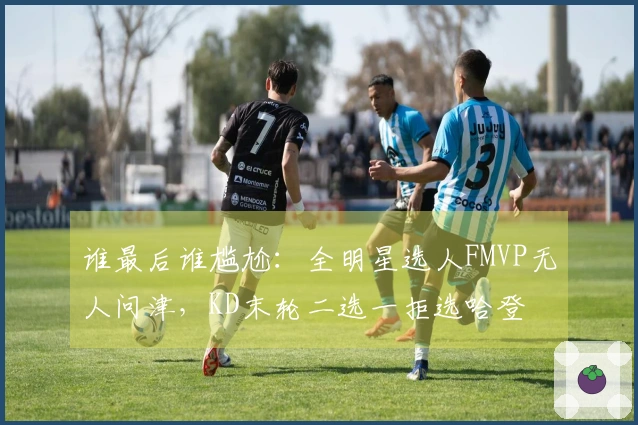 谁最后谁尴尬：全明星选人FMVP无人问津，KD末轮二选一拒选哈登